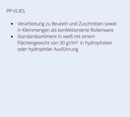 PP-VLIES •	Verarbeitung zu Beuteln und Zuschnitten sowie in Kleinmengen als konfektionierte Rollenware •	Standardsortiment in weiß mit einem Flächengewicht von 30 gr/m²  in hydrophober oder hydrophiler Ausführung