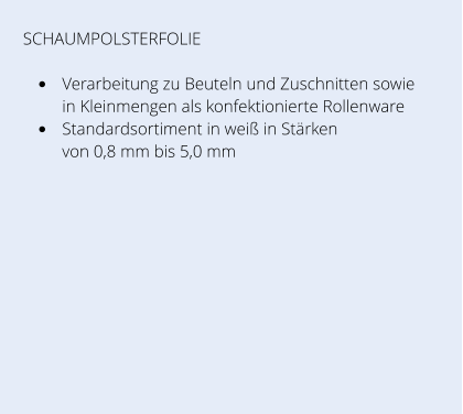 SCHAUMPOLSTERFOLIE •	Verarbeitung zu Beuteln und Zuschnitten sowie in Kleinmengen als konfektionierte Rollenware  •	Standardsortiment in weiß in Stärken von 0,8 mm bis 5,0 mm