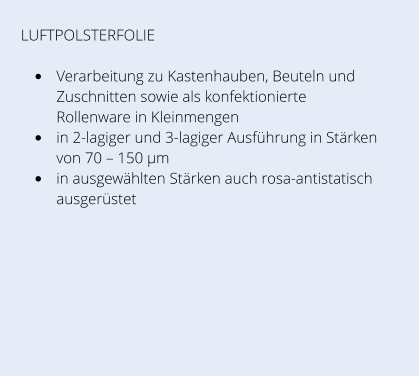 LUFTPOLSTERFOLIE  •	Verarbeitung zu Kastenhauben, Beuteln und Zuschnitten sowie als konfektionierte Rollenware in Kleinmengen •	in 2-lagiger und 3-lagiger Ausführung in Stärken von 70 – 150 µm •	in ausgewählten Stärken auch rosa-antistatisch ausgerüstet