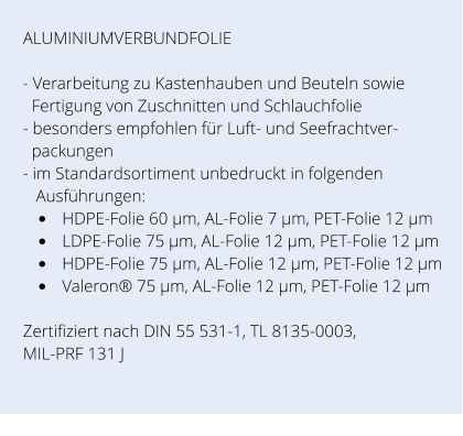 ALUMINIUMVERBUNDFOLIE  - Verarbeitung zu Kastenhauben und Beuteln sowie     Fertigung von Zuschnitten und Schlauchfolie - besonders empfohlen für Luft- und Seefrachtver-   packungen - im Standardsortiment unbedruckt in folgenden     Ausführungen: •	HDPE-Folie 60 µm, AL-Folie 7 µm, PET-Folie 12 µm  •	LDPE-Folie 75 µm, AL-Folie 12 µm, PET-Folie 12 µm  •	HDPE-Folie 75 µm, AL-Folie 12 µm, PET-Folie 12 µm  •	Valeron® 75 µm, AL-Folie 12 µm, PET-Folie 12 µm   Zertifiziert nach DIN 55 531-1, TL 8135-0003, MIL-PRF 131 J