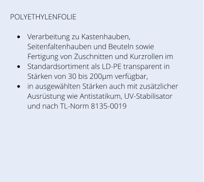 POLYETHYLENFOLIE  •	Verarbeitung zu Kastenhauben, Seitenfaltenhauben und Beuteln sowie Fertigung von Zuschnitten und Kurzrollen im  •	Standardsortiment als LD-PE transparent in Stärken von 30 bis 200µm verfügbar,  •	in ausgewählten Stärken auch mit zusätzlicher Ausrüstung wie Antistatikum, UV-Stabilisator und nach TL-Norm 8135-0019