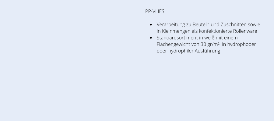 PP-VLIES •	Verarbeitung zu Beuteln und Zuschnitten sowie in Kleinmengen als konfektionierte Rollenware •	Standardsortiment in weiß mit einem Flächengewicht von 30 gr/m²  in hydrophober oder hydrophiler Ausführung