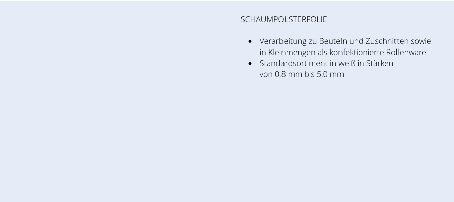 SCHAUMPOLSTERFOLIE •	Verarbeitung zu Beuteln und Zuschnitten sowie in Kleinmengen als konfektionierte Rollenware  •	Standardsortiment in weiß in Stärken von 0,8 mm bis 5,0 mm