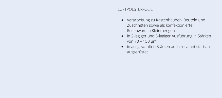 LUFTPOLSTERFOLIE  •	Verarbeitung zu Kastenhauben, Beuteln und Zuschnitten sowie als konfektionierte Rollenware in Kleinmengen •	in 2-lagiger und 3-lagiger Ausführung in Stärken von 70 – 150 µm •	in ausgewählten Stärken auch rosa-antistatisch ausgerüstet