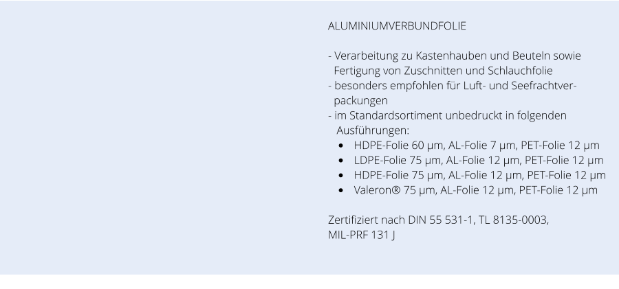 ALUMINIUMVERBUNDFOLIE  - Verarbeitung zu Kastenhauben und Beuteln sowie     Fertigung von Zuschnitten und Schlauchfolie - besonders empfohlen für Luft- und Seefrachtver-   packungen - im Standardsortiment unbedruckt in folgenden     Ausführungen: •	HDPE-Folie 60 µm, AL-Folie 7 µm, PET-Folie 12 µm  •	LDPE-Folie 75 µm, AL-Folie 12 µm, PET-Folie 12 µm  •	HDPE-Folie 75 µm, AL-Folie 12 µm, PET-Folie 12 µm  •	Valeron® 75 µm, AL-Folie 12 µm, PET-Folie 12 µm   Zertifiziert nach DIN 55 531-1, TL 8135-0003, MIL-PRF 131 J