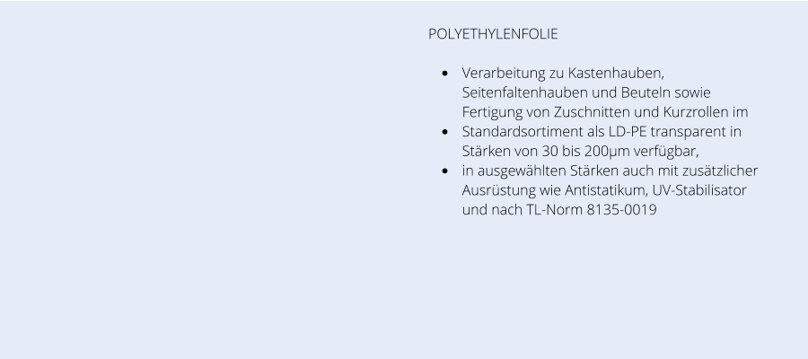 POLYETHYLENFOLIE  •	Verarbeitung zu Kastenhauben, Seitenfaltenhauben und Beuteln sowie Fertigung von Zuschnitten und Kurzrollen im  •	Standardsortiment als LD-PE transparent in Stärken von 30 bis 200µm verfügbar,  •	in ausgewählten Stärken auch mit zusätzlicher Ausrüstung wie Antistatikum, UV-Stabilisator und nach TL-Norm 8135-0019